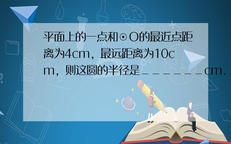 平面上的一点和⊙O的最近点距离为4cm，最远距离为10cm，则这圆的半径是______cm．