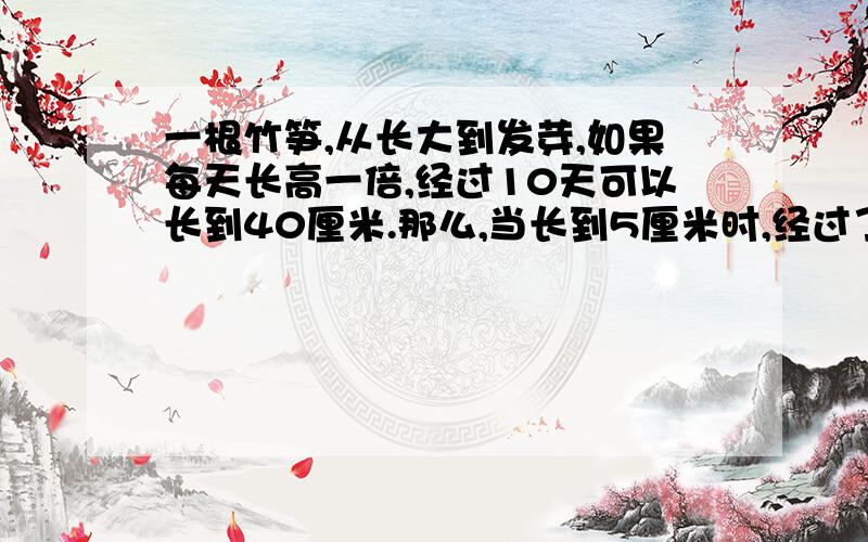 一根竹笋,从长大到发芽,如果每天长高一倍,经过10天可以长到40厘米.那么,当长到5厘米时,经过了几天