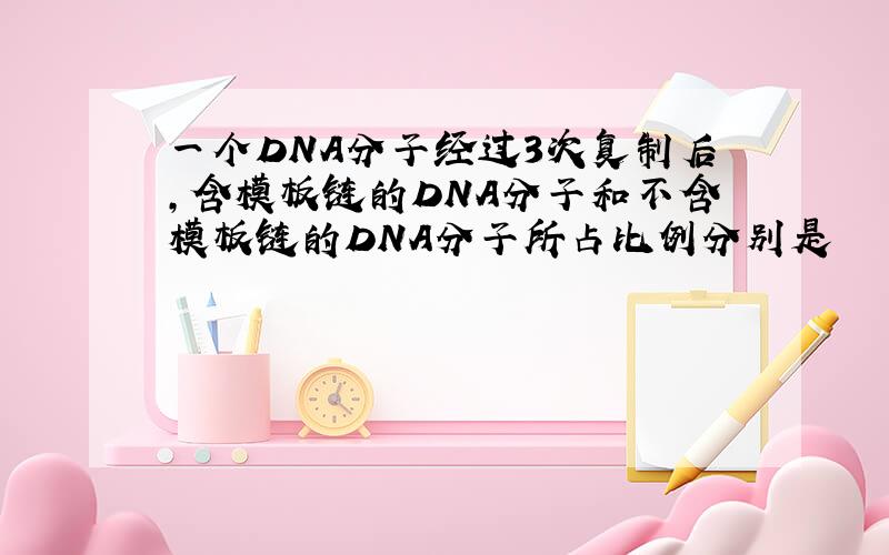 一个DNA分子经过3次复制后,含模板链的DNA分子和不含模板链的DNA分子所占比例分别是