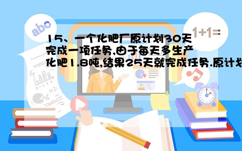 15、一个化肥厂原计划30天完成一项任务,由于每天多生产化肥1.8吨,结果25天就完成任务.原计划每天生产化