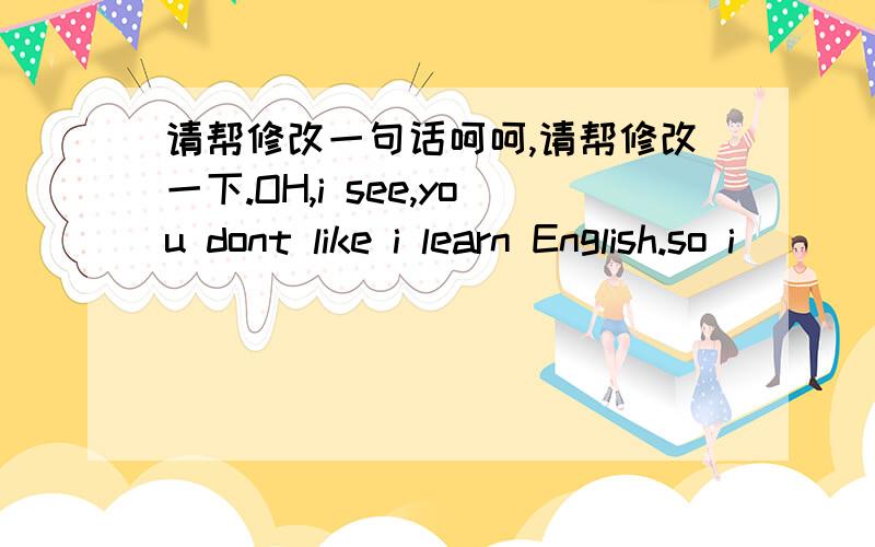 请帮修改一句话呵呵,请帮修改一下.OH,i see,you dont like i learn English.so i