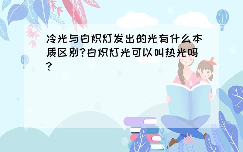 冷光与白炽灯发出的光有什么本质区别?白炽灯光可以叫热光吗?