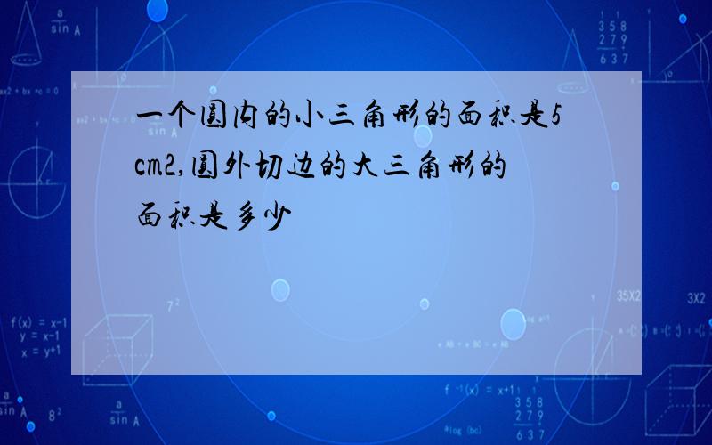 一个圆内的小三角形的面积是5cm2,圆外切边的大三角形的面积是多少