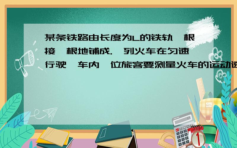 某条铁路由长度为L的铁轨一根接一根地铺成.一列火车在匀速行驶,车内一位旅客要测量火车的运动速度.