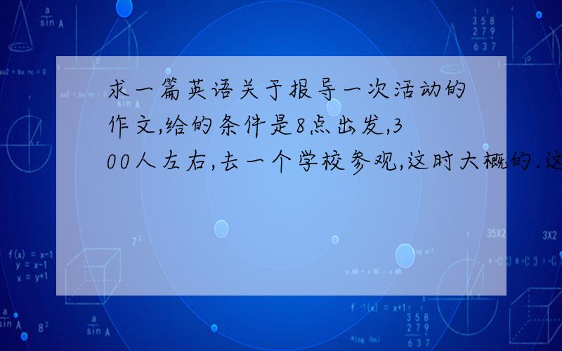 求一篇英语关于报导一次活动的作文,给的条件是8点出发,300人左右,去一个学校参观,这时大概的.这次作文主要写的是像记者