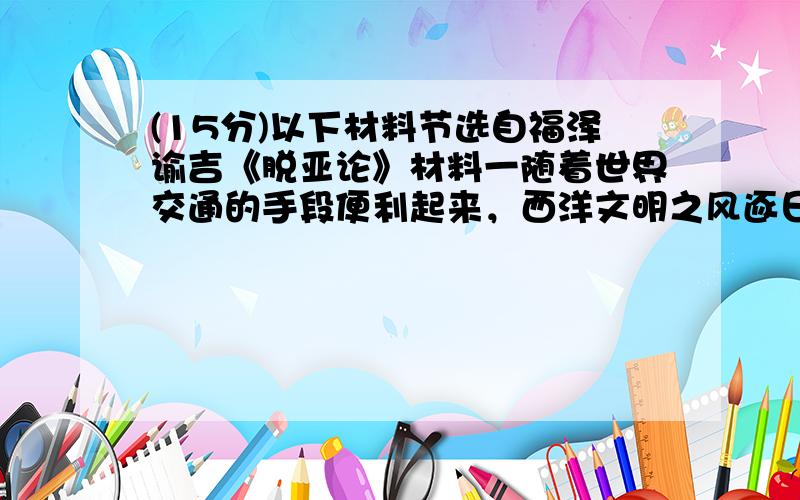 (15分)以下材料节选自福泽谕吉《脱亚论》材料一随着世界交通的手段便利起来，西洋文明之风逐日东渐。……对于东方国家的当务