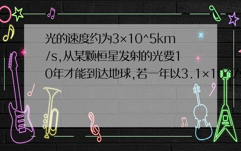 光的速度约为3×10^5km/s,从某颗恒星发射的光要10年才能到达地球,若一年以3.1×10^7s计算,