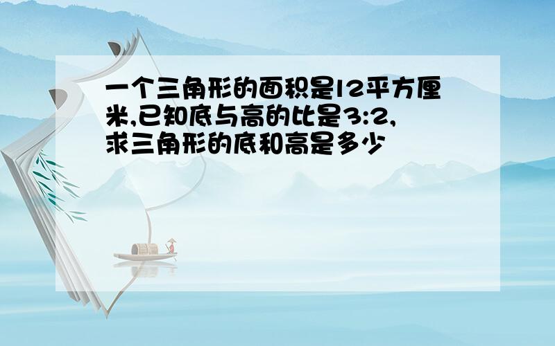 一个三角形的面积是l2平方厘米,已知底与高的比是3:2,求三角形的底和高是多少