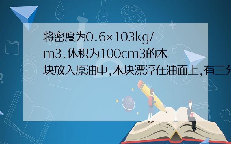 将密度为0.6×103kg/m3.体积为100cm3的木块放入原油中,木块漂浮在油面上,有三分之一的体积露出油面