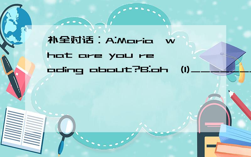 补全对话：A:Maria,what are you reading about?B:oh,(1)____________