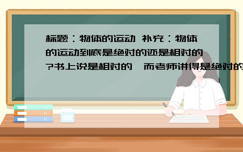 标题：物体的运动 补充：物体的运动到底是绝对的还是相对的?书上说是相对的,而老师讲得是绝对的.被...