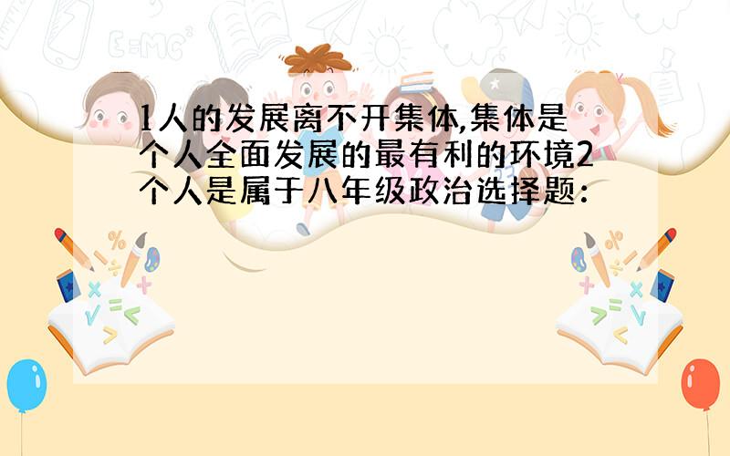 1人的发展离不开集体,集体是个人全面发展的最有利的环境2个人是属于八年级政治选择题：