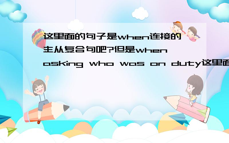 这里面的句子是when连接的主从复合句吧?但是when asking who was on duty这里面就有两个谓语了