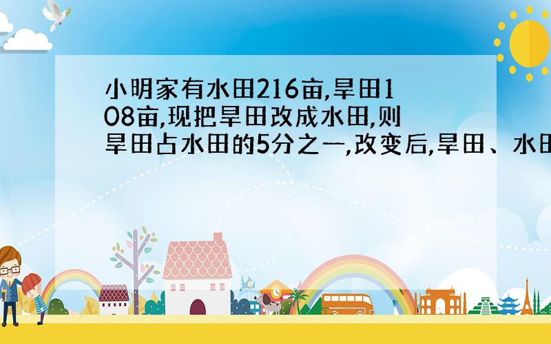 小明家有水田216亩,旱田108亩,现把旱田改成水田,则旱田占水田的5分之一,改变后,旱田、水田各多少亩?