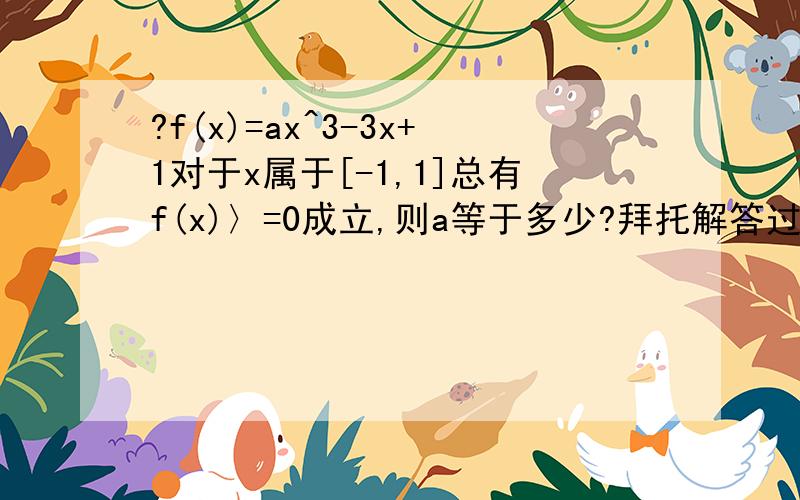 ?f(x)=ax^3-3x+1对于x属于[-1,1]总有f(x)〉=0成立,则a等于多少?拜托解答过程要详细!谢谢!这.