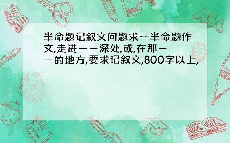 半命题记叙文问题求一半命题作文,走进——深处,或,在那——的地方,要求记叙文,800字以上,