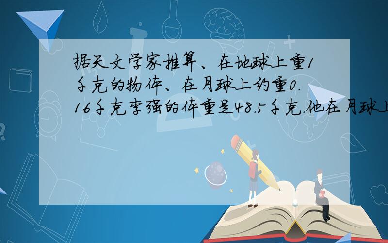 据天文学家推算、在地球上重1千克的物体、在月球上约重0.16千克李强的体重是48.5千克.他在月球上的体重比