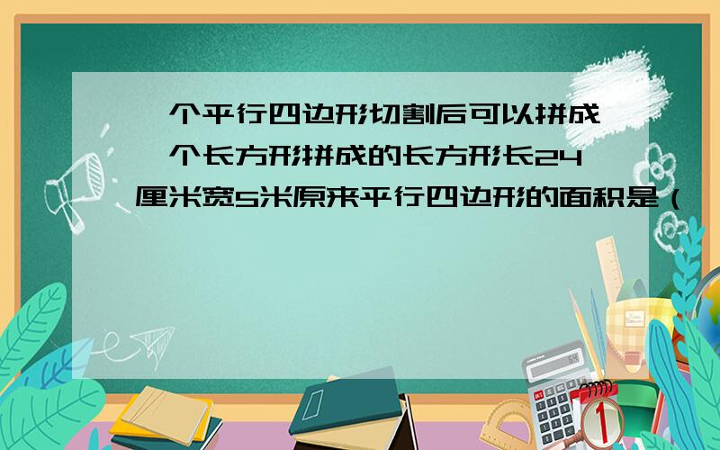 一个平行四边形切割后可以拼成一个长方形拼成的长方形长24厘米宽5米原来平行四边形的面积是（ ）平方厘米