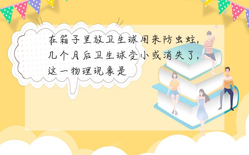 在箱子里放卫生球用来防虫蛀,几个月后卫生球变小或消失了,这一物理现象是