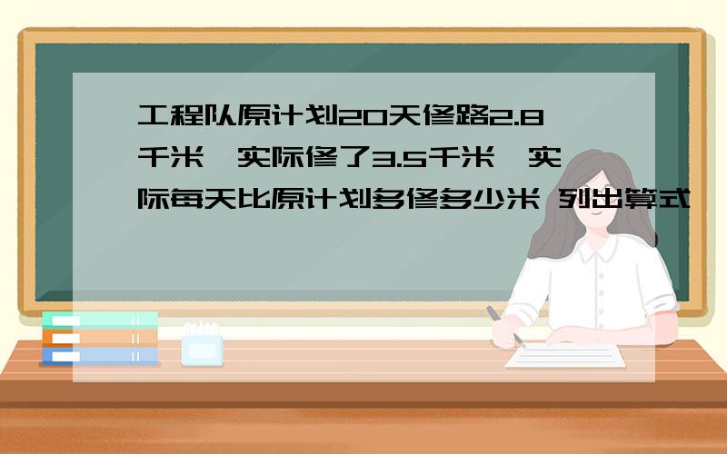 工程队原计划20天修路2.8千米,实际修了3.5千米,实际每天比原计划多修多少米 列出算式