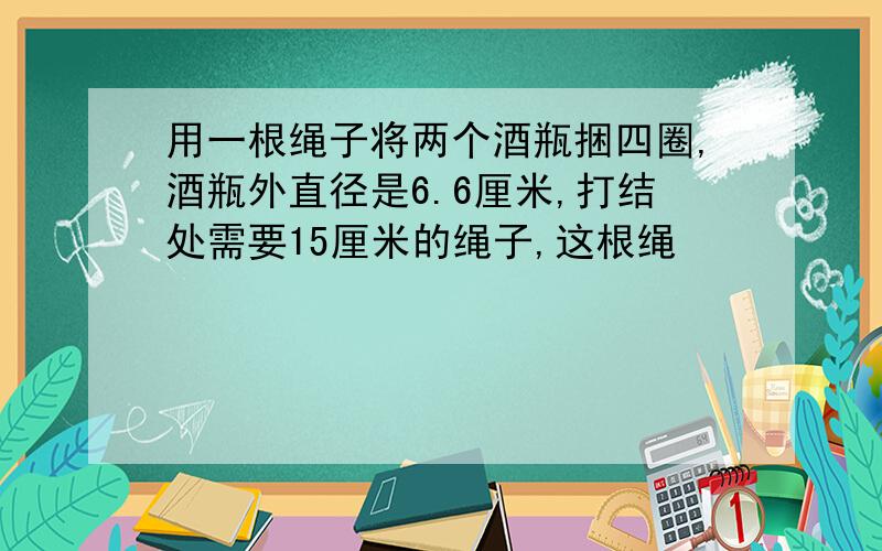 用一根绳子将两个酒瓶捆四圈,酒瓶外直径是6.6厘米,打结处需要15厘米的绳子,这根绳