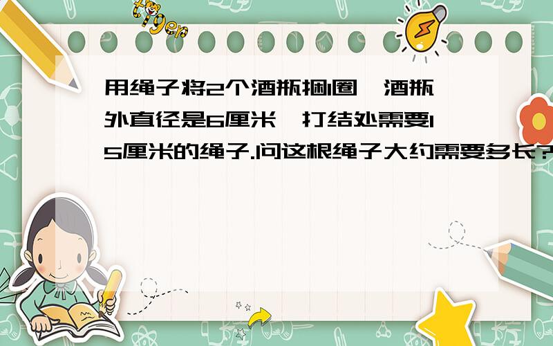 用绳子将2个酒瓶捆1圈,酒瓶外直径是6厘米,打结处需要15厘米的绳子.问这根绳子大约需要多长?