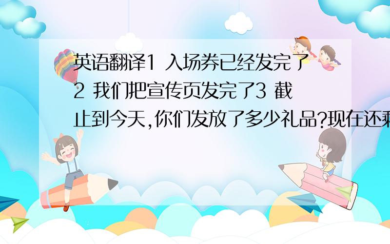 英语翻译1 入场券已经发完了2 我们把宣传页发完了3 截止到今天,你们发放了多少礼品?现在还剩余多少礼品?4 你们的多久