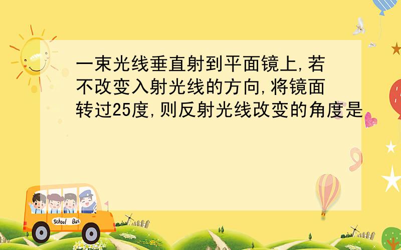 一束光线垂直射到平面镜上,若不改变入射光线的方向,将镜面转过25度,则反射光线改变的角度是