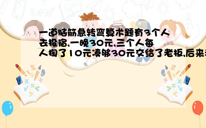 一道脑筋急转弯算术题有3个人去投宿,一晚30元,三个人每人掏了10元凑够30元交给了老板,后来老板说今天优惠只要23元就