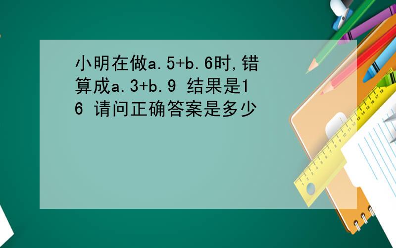 小明在做a.5+b.6时,错算成a.3+b.9 结果是16 请问正确答案是多少