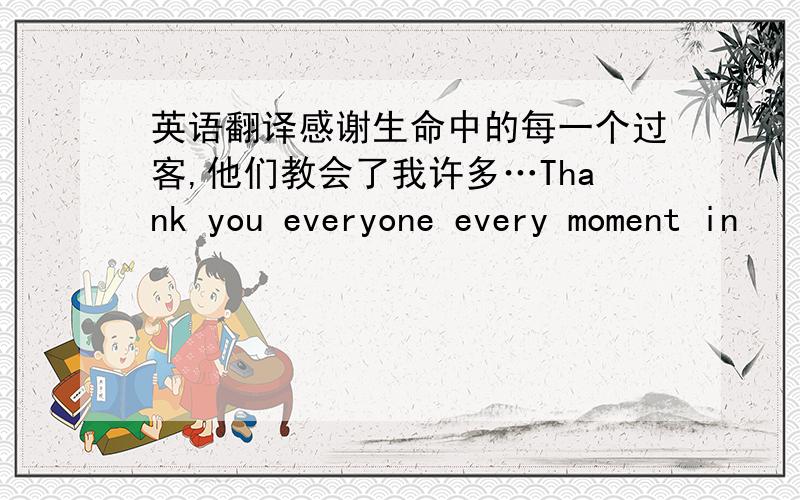 英语翻译感谢生命中的每一个过客,他们教会了我许多…Thank you everyone every moment in