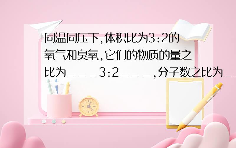 同温同压下,体积比为3:2的氧气和臭氧,它们的物质的量之比为___3:2___,分子数之比为__3:2___,质量之比为