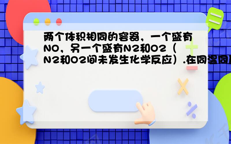 两个体积相同的容器，一个盛有NO，另一个盛有N2和O2（N2和O2间未发生化学反应）.在同温同压下，两容器内的气体一定具