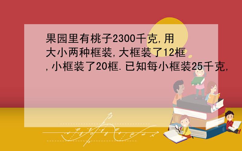 果园里有桃子2300千克,用大小两种框装,大框装了12框,小框装了20框.已知每小框装25千克,