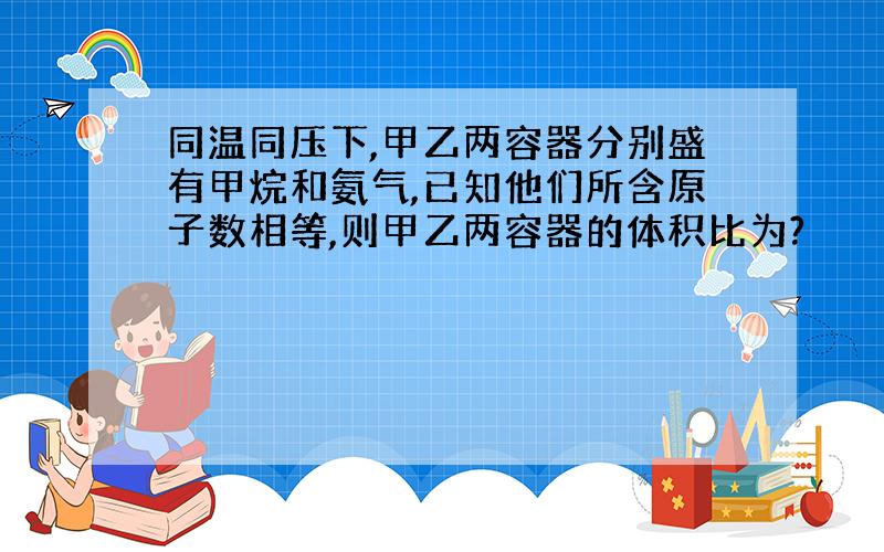 同温同压下,甲乙两容器分别盛有甲烷和氨气,已知他们所含原子数相等,则甲乙两容器的体积比为?