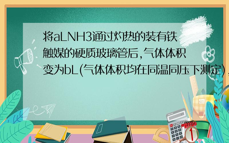 将aLNH3通过灼热的装有铁触媒的硬质玻璃管后,气体体积变为bL(气体体积均在同温同压下测定),该bL气体中NH3的体积