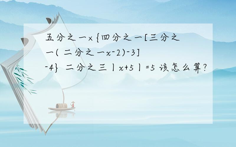 五分之一×{四分之一[三分之一( 二分之一x-2)-3]-4} 二分之三丨x+5丨=5 该怎么算?