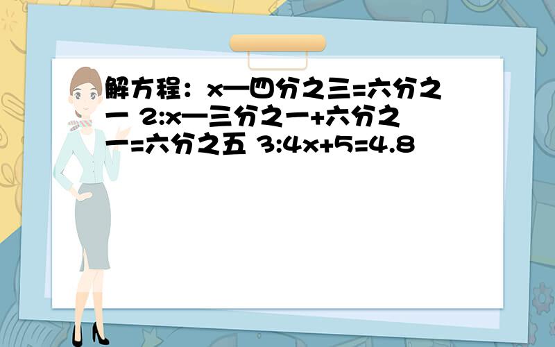 解方程：x—四分之三=六分之一 2:x—三分之一+六分之一=六分之五 3:4x+5=4.8