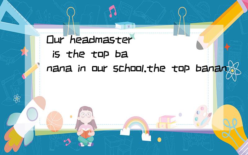 Our headmaster is the top banana in our school.the top banan