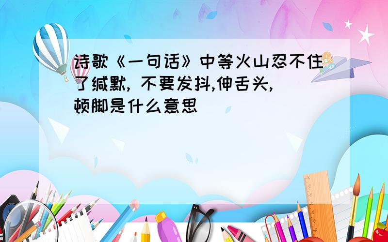 诗歌《一句话》中等火山忍不住了缄默, 不要发抖,伸舌头,顿脚是什么意思