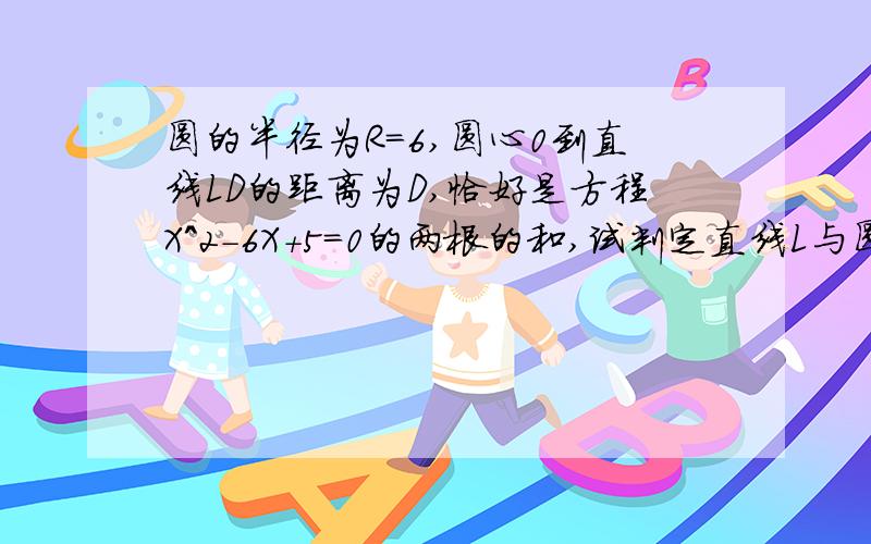 圆的半径为R=6,圆心0到直线LD的距离为D,恰好是方程X^2-6X+5=0的两根的和,试判定直线L与圆O的位置关系.