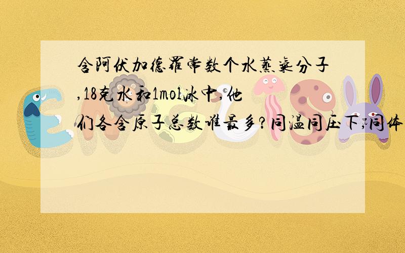 含阿伏加德罗常数个水蒸气分子,18克水和1mol冰中,他们各含原子总数谁最多?同温同压下,同体积的不同...