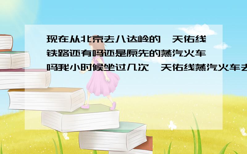 现在从北京去八达岭的詹天佑线铁路还有吗还是原先的蒸汽火车吗我小时候坐过几次詹天佑线蒸汽火车去八达岭不知道现在还有吗