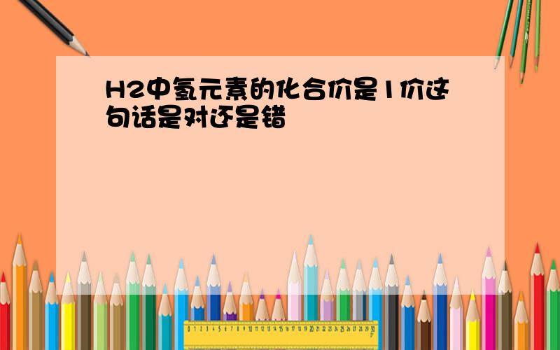 H2中氢元素的化合价是1价这句话是对还是错