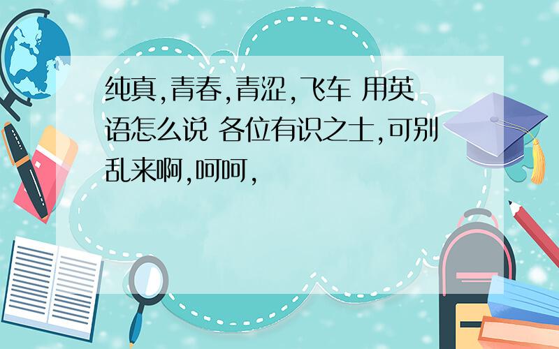 纯真,青春,青涩,飞车 用英语怎么说 各位有识之士,可别乱来啊,呵呵,