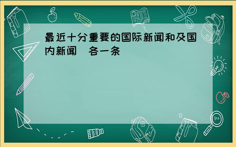 最近十分重要的国际新闻和及国内新闻（各一条