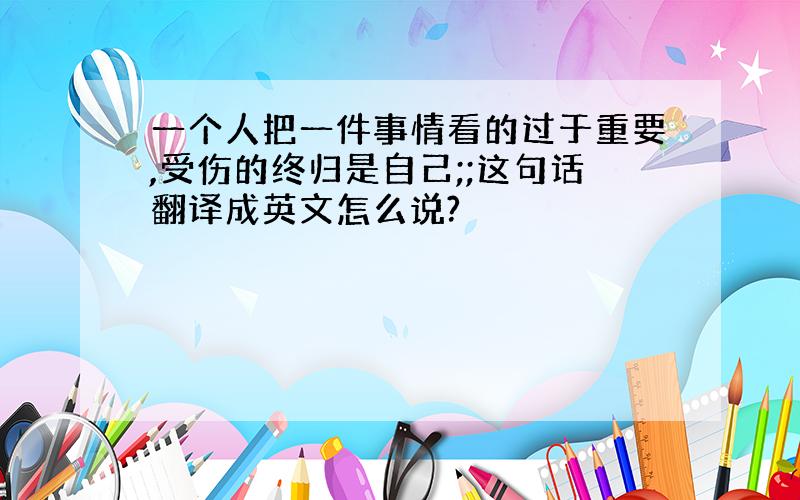 一个人把一件事情看的过于重要,受伤的终归是自己;;这句话翻译成英文怎么说?