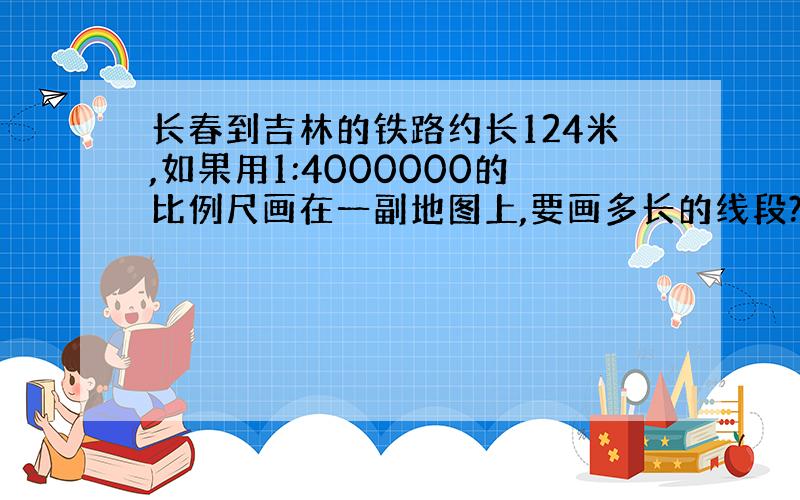 长春到吉林的铁路约长124米,如果用1:4000000的比例尺画在一副地图上,要画多长的线段?