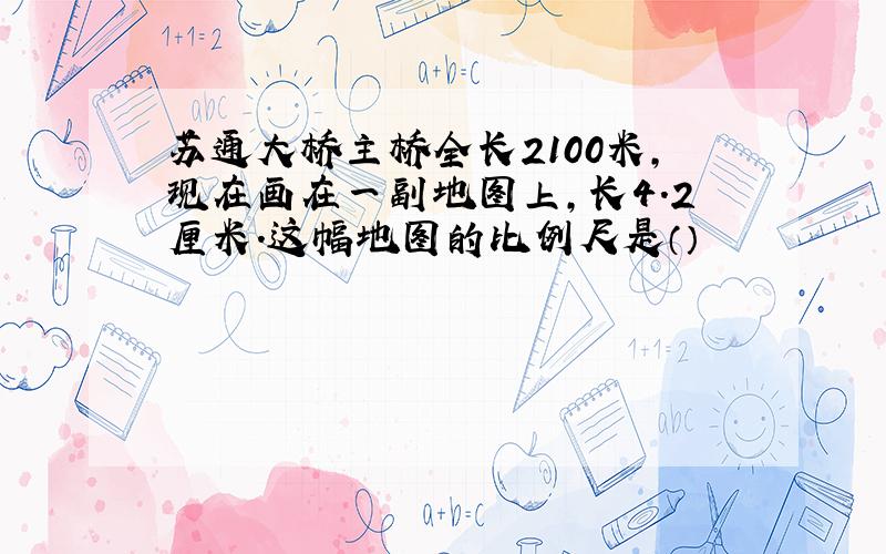 苏通大桥主桥全长2100米,现在画在一副地图上,长4.2厘米.这幅地图的比例尺是（）