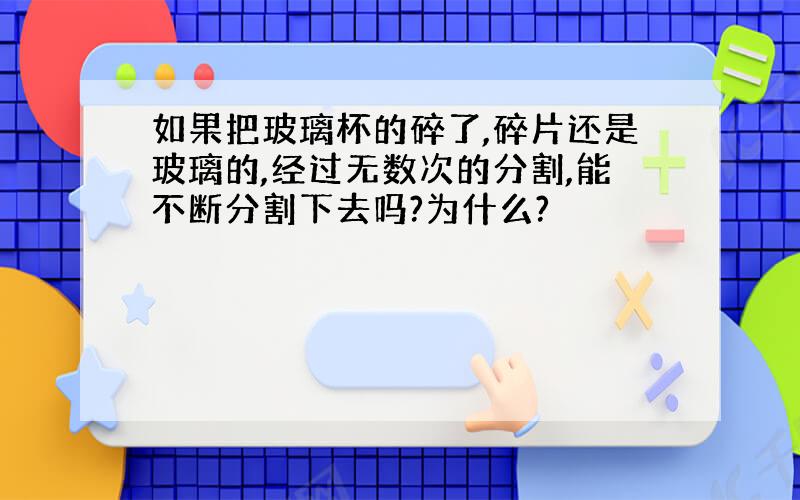 如果把玻璃杯的碎了,碎片还是玻璃的,经过无数次的分割,能不断分割下去吗?为什么?